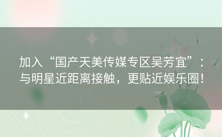 加入“国产天美传媒专区吴芳宜”:与明星近距离接触,更贴近娱乐圈! 加入“国产天美传媒专区吴芳宜”:与明星近距离接触,更贴近娱乐圈!