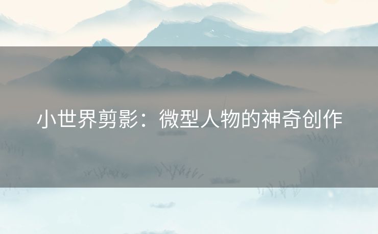 小世界剪影:微型人物的神奇创作 小世界剪影:微型人物的神奇创作