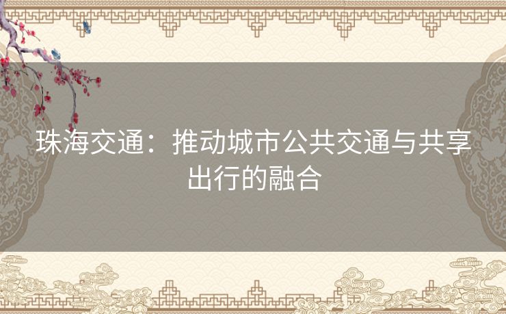 珠海交通:推动城市公共交通与共享出行的融合 珠海交通:推动城市公共交通与共享出行的融合
