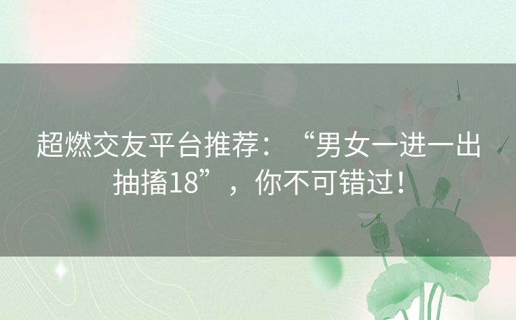 超燃交友平台推荐:“男女一进一出抽搐18”,你不可错过! 超燃交友平台推荐:“男女一进一出抽搐18”,你不可错过!