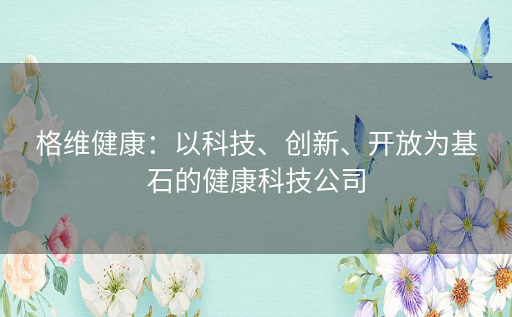 格维健康:以科技、创新、开放为基石的健康科技公司 格维健康:以科技、创新、开放为基石的健康科技公司