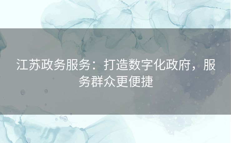 江苏政务服务:打造数字化政府,服务群众更便捷 江苏政务服务:打造数字化政府,服务群众更便捷