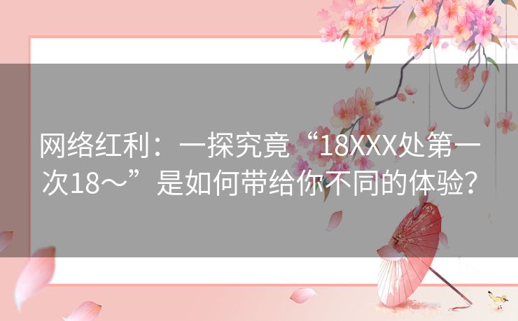 网络红利:一探究竟“18XXX处第一次18~”是如何带给你不同的体验? 网络红利:一探究竟“18XXX处第一次18~”是如何带给你不同的体验?