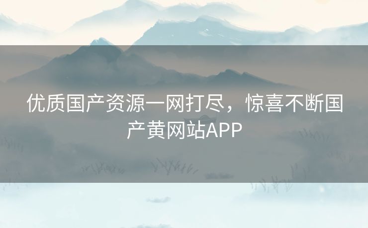 优质国产资源一网打尽,惊喜不断国产黄网站APP 优质国产资源一网打尽,惊喜不断国产黄网站APP