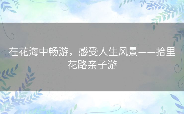 在花海中畅游,感受人生风景——拾里花路亲子游 在花海中畅游,感受人生风景——拾里花路亲子游