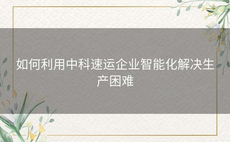 如何利用中科速运企业智能化解决生产困难 如何利用中科速运企业智能化解决生产困难