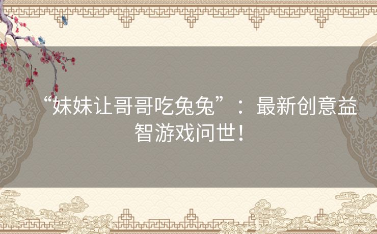 “妹妹让哥哥吃兔兔”:最新创意益智游戏问世! “妹妹让哥哥吃兔兔”:最新创意益智游戏问世!