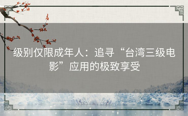 级别仅限成年人:追寻“台湾三级电影”应用的极致享受 级别仅限成年人:追寻“台湾三级电影”应用的极致享受