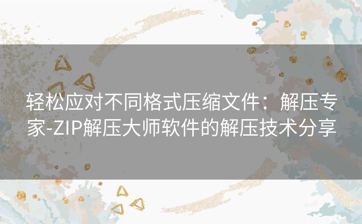 轻松应对不同格式压缩文件:解压专家-ZIP解压大师软件的解压技术分享 轻松应对不同格式压缩文件:解压专家-ZIP解压大师软件的解压技术分享