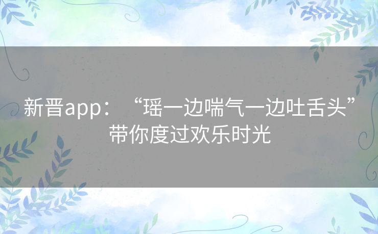 新晋app:“瑶一边喘气一边吐舌头”带你度过欢乐时光 新晋app:“瑶一边喘气一边吐舌头”带你度过欢乐时光