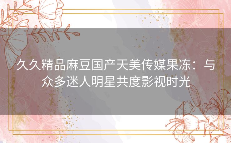 久久精品麻豆国产天美传媒果冻:与众多迷人明星共度影视时光 久久精品麻豆国产天美传媒果冻:与众多迷人明星共度影视时光