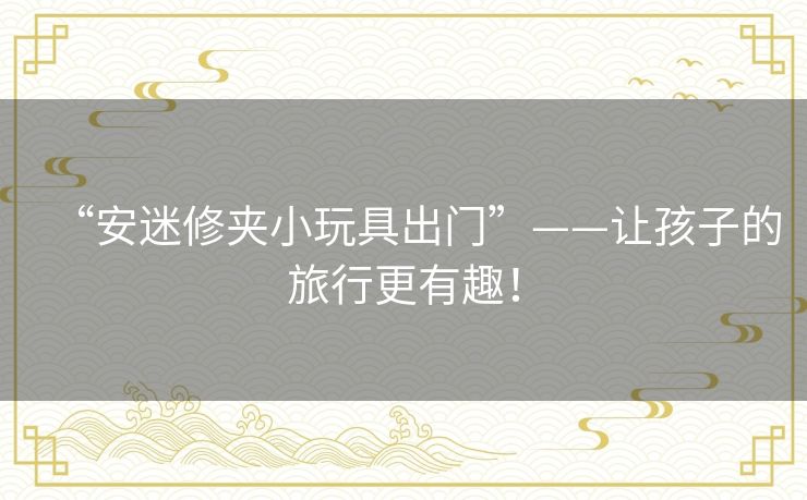 “安迷修夹小玩具出门”——让孩子的旅行更有趣! “安迷修夹小玩具出门”——让孩子的旅行更有趣!