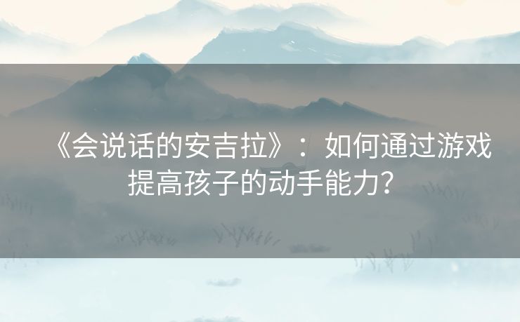 《会说话的安吉拉》:如何通过游戏提高孩子的动手能力? 《会说话的安吉拉》:如何通过游戏提高孩子的动手能力?