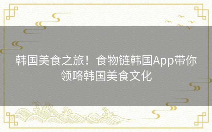 韩国美食之旅!食物链韩国App带你领略韩国美食文化 韩国美食之旅!食物链韩国App带你领略韩国美食文化