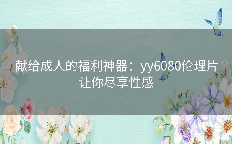 献给成人的福利神器:yy6080伦理片让你尽享性感 献给成人的福利神器:yy6080伦理片让你尽享性感
