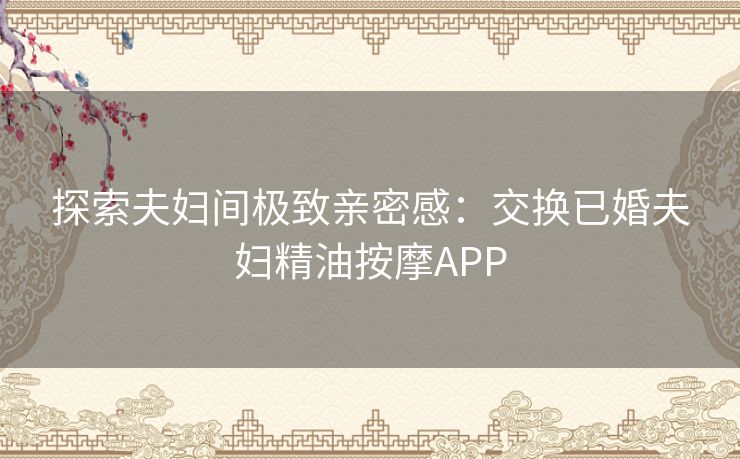 探索夫妇间极致亲密感：交换已婚夫妇精油按摩APP