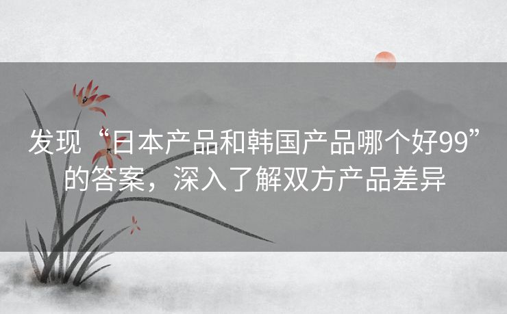 发现“日本产品和韩国产品哪个好99”的答案,深入了解双方产品差异 发现“日本产品和韩国产品哪个好99”的答案,深入了解双方产品差异
