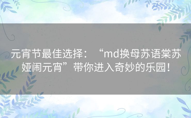 元宵节最佳选择:“md换母苏语棠苏娅闹元宵”带你进入奇妙的乐园! 元宵节最佳选择:“md换母苏语棠苏娅闹元宵”带你进入奇妙的乐园!