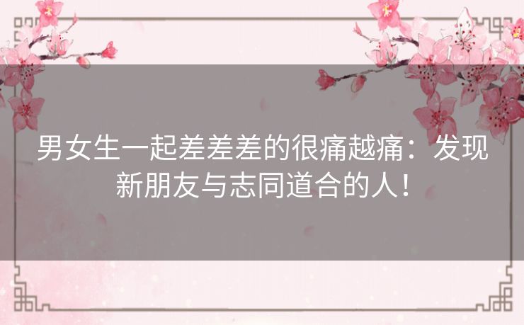 男女生一起差差差的很痛越痛:发现新朋友与志同道合的人! 男女生一起差差差的很痛越痛:发现新朋友与志同道合的人!