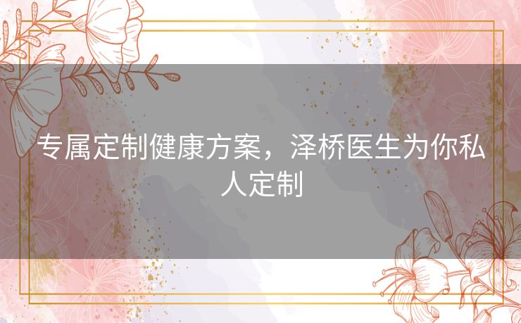 专属定制健康方案,泽桥医生为你私人定制 专属定制健康方案,泽桥医生为你私人定制