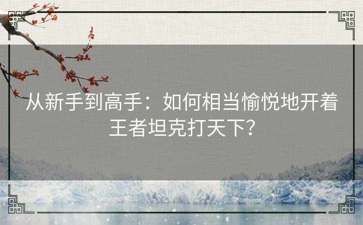 从新手到高手:如何相当愉悦地开着王者坦克打天下? 从新手到高手:如何相当愉悦地开着王者坦克打天下?