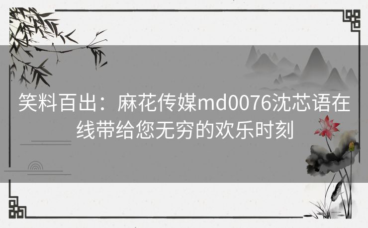 笑料百出:麻花传媒md0076沈芯语在线带给您无穷的欢乐时刻 笑料百出:麻花传媒md0076沈芯语在线带给您无穷的欢乐时刻