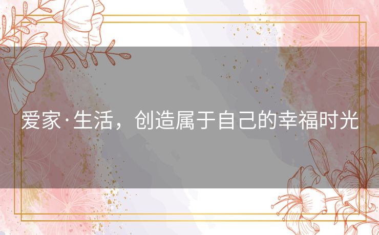 爱家·生活,创造属于自己的幸福时光 爱家·生活,创造属于自己的幸福时光