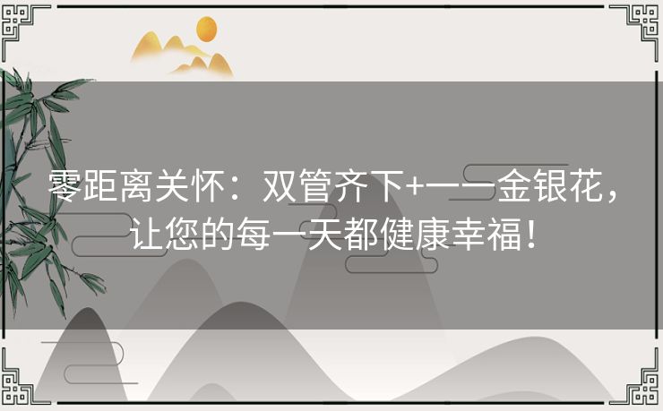 零距离关怀:双管齐下+一一金银花,让您的每一天都健康幸福! 零距离关怀:双管齐下+一一金银花,让您的每一天都健康幸福!