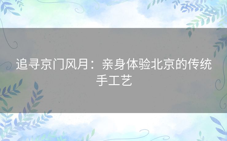 追寻京门风月:亲身体验北京的传统手工艺 追寻京门风月:亲身体验北京的传统手工艺