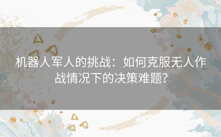 机器人军人的挑战:如何克服无人作战情况下的决策难题? 机器人军人的挑战:如何克服无人作战情况下的决策难题?