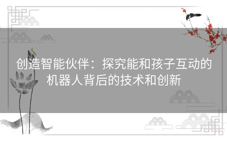 创造智能伙伴:探究能和孩子互动的机器人背后的技术和创新 创造智能伙伴:探究能和孩子互动的机器人背后的技术和创新