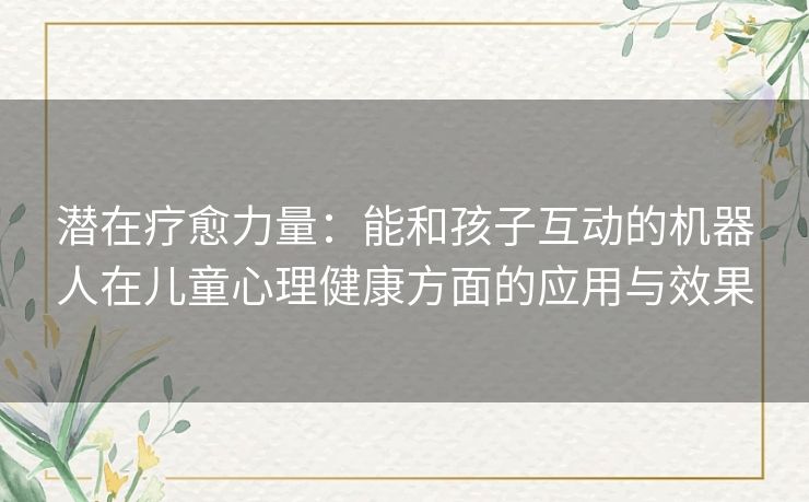潜在疗愈力量:能和孩子互动的机器人在儿童心理健康方面的应用与效果 潜在疗愈力量:能和孩子互动的机器人在儿童心理健康方面的应用与效果