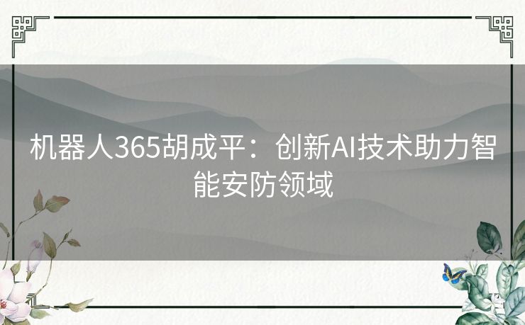 机器人365胡成平:创新AI技术助力智能安防领域 机器人365胡成平:创新AI技术助力智能安防领域