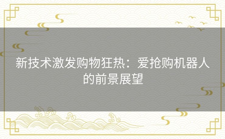 新技术激发购物狂热:爱抢购机器人的前景展望 新技术激发购物狂热:爱抢购机器人的前景展望