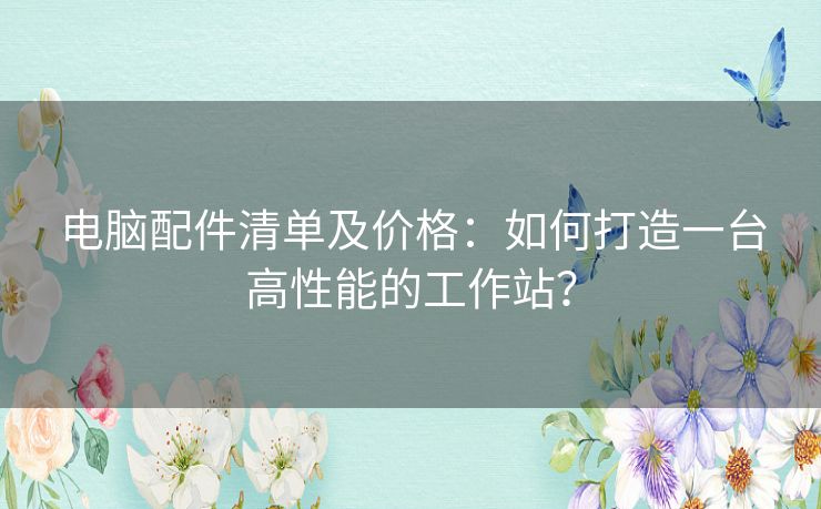 电脑配件清单及价格:如何打造一台高性能的工作站? 电脑配件清单及价格:如何打造一台高性能的工作站?