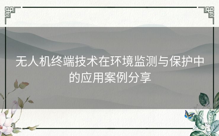 无人机终端技术在环境监测与保护中的应用案例分享 无人机终端技术在环境监测与保护中的应用案例分享