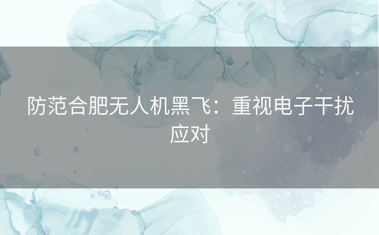 防范合肥无人机黑飞:重视电子干扰应对 防范合肥无人机黑飞:重视电子干扰应对