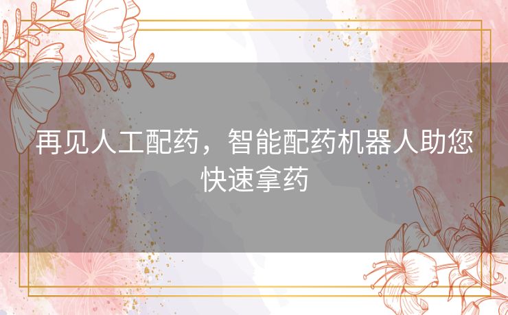再见人工配药,智能配药机器人助您快速拿药 再见人工配药,智能配药机器人助您快速拿药