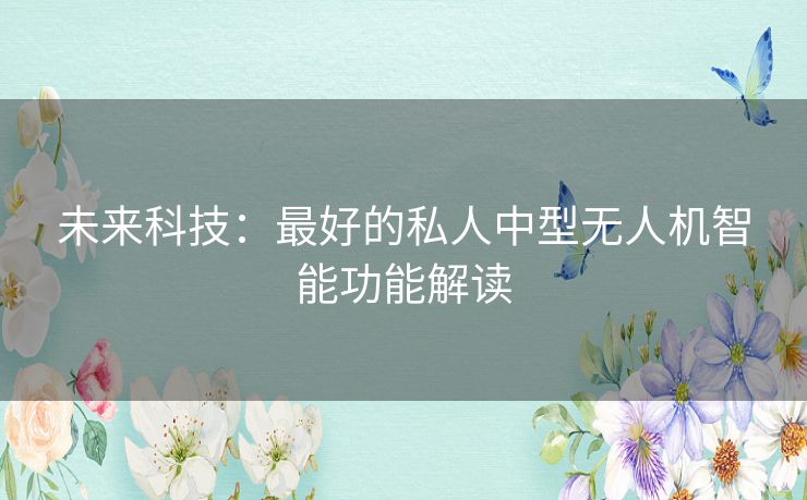 未来科技:最好的私人中型无人机智能功能解读 未来科技:最好的私人中型无人机智能功能解读