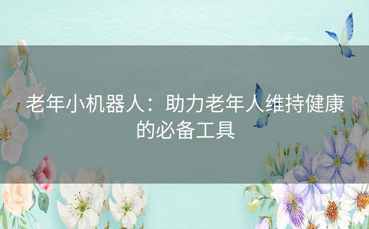老年小机器人:助力老年人维持健康的必备工具 老年小机器人:助力老年人维持健康的必备工具