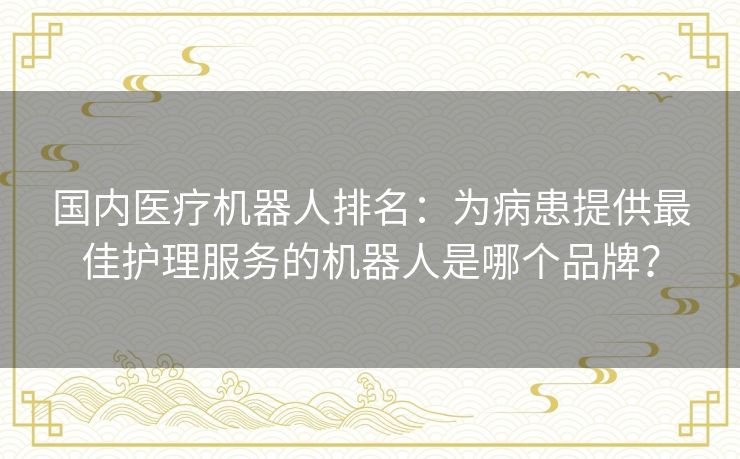 国内医疗机器人排名:为病患提供最佳护理服务的机器人是哪个品牌? 国内医疗机器人排名:为病患提供最佳护理服务的机器人是哪个品牌?