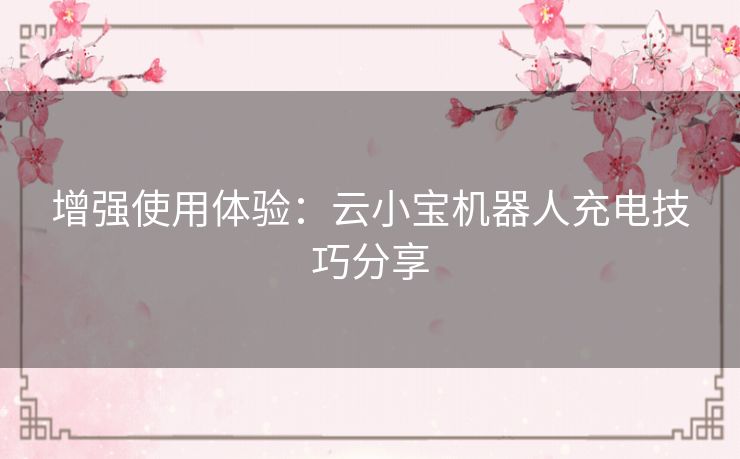 增强使用体验:云小宝机器人充电技巧分享 增强使用体验:云小宝机器人充电技巧分享