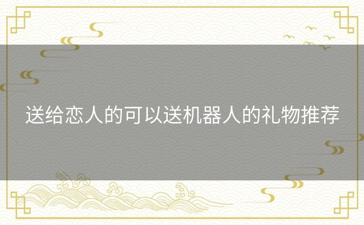 送给恋人的可以送机器人的礼物推荐 送给恋人的可以送机器人的礼物推荐