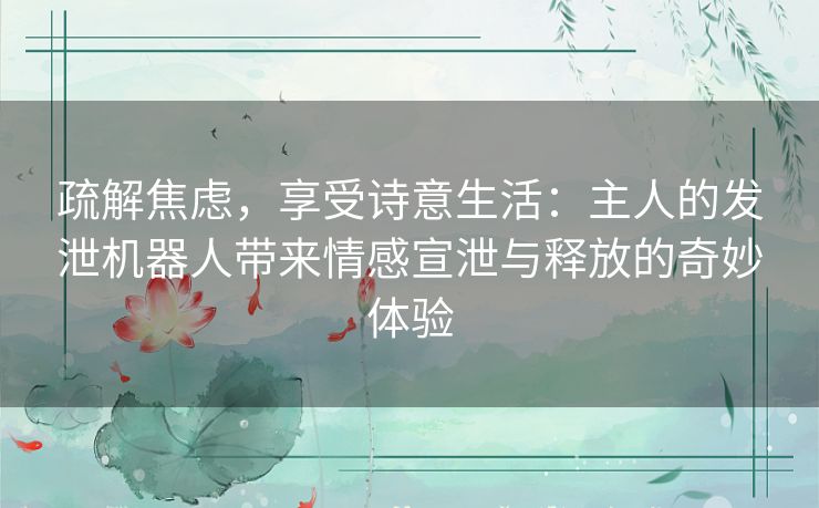 疏解焦虑,享受诗意生活:主人的发泄机器人带来情感宣泄与释放的奇妙体验 疏解焦虑,享受诗意生活:主人的发泄机器人带来情感宣泄与释放的奇妙体验