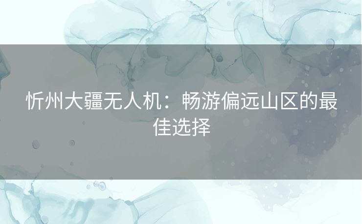 忻州大疆无人机:畅游偏远山区的最佳选择 忻州大疆无人机:畅游偏远山区的最佳选择