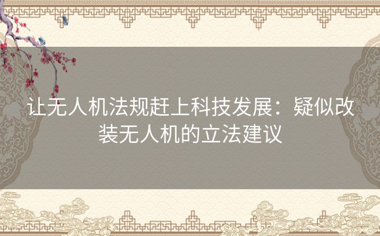 让无人机法规赶上科技发展:疑似改装无人机的立法建议 让无人机法规赶上科技发展:疑似改装无人机的立法建议