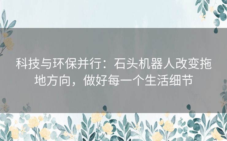科技与环保并行:石头机器人改变拖地方向,做好每一个生活细节 科技与环保并行:石头机器人改变拖地方向,做好每一个生活细节