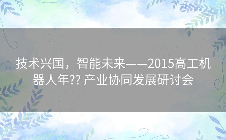 技术兴国,智能未来——2015高工机器人年?? 产业协同发展研讨会 技术兴国,智能未来——2015高工机器人年?? 产业协同发展研讨会
