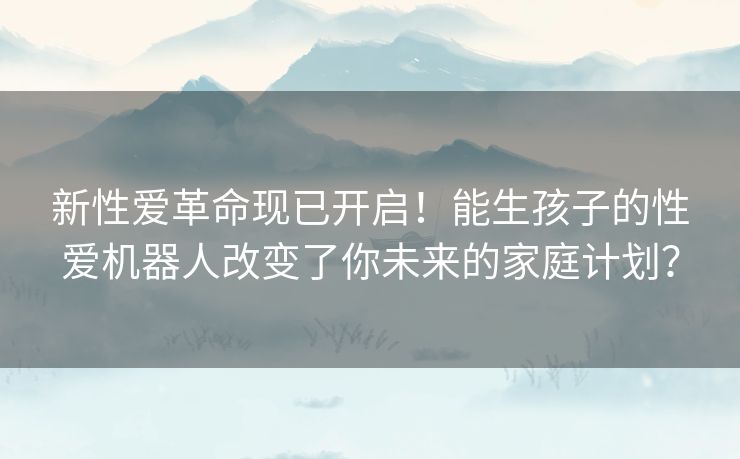 新性爱革命现已开启!能生孩子的性爱机器人改变了你未来的家庭计划? 新性爱革命现已开启!能生孩子的性爱机器人改变了你未来的家庭计划?