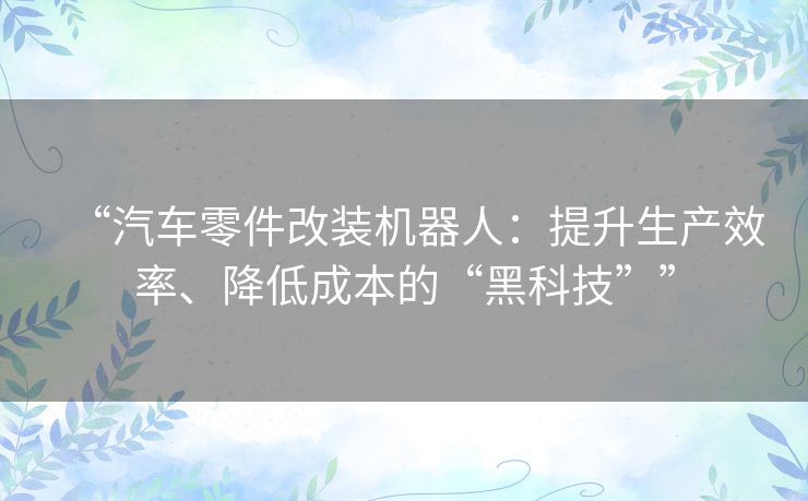 “汽车零件改装机器人:提升生产效率、降低成本的“黑科技”” “汽车零件改装机器人:提升生产效率、降低成本的“黑科技””
